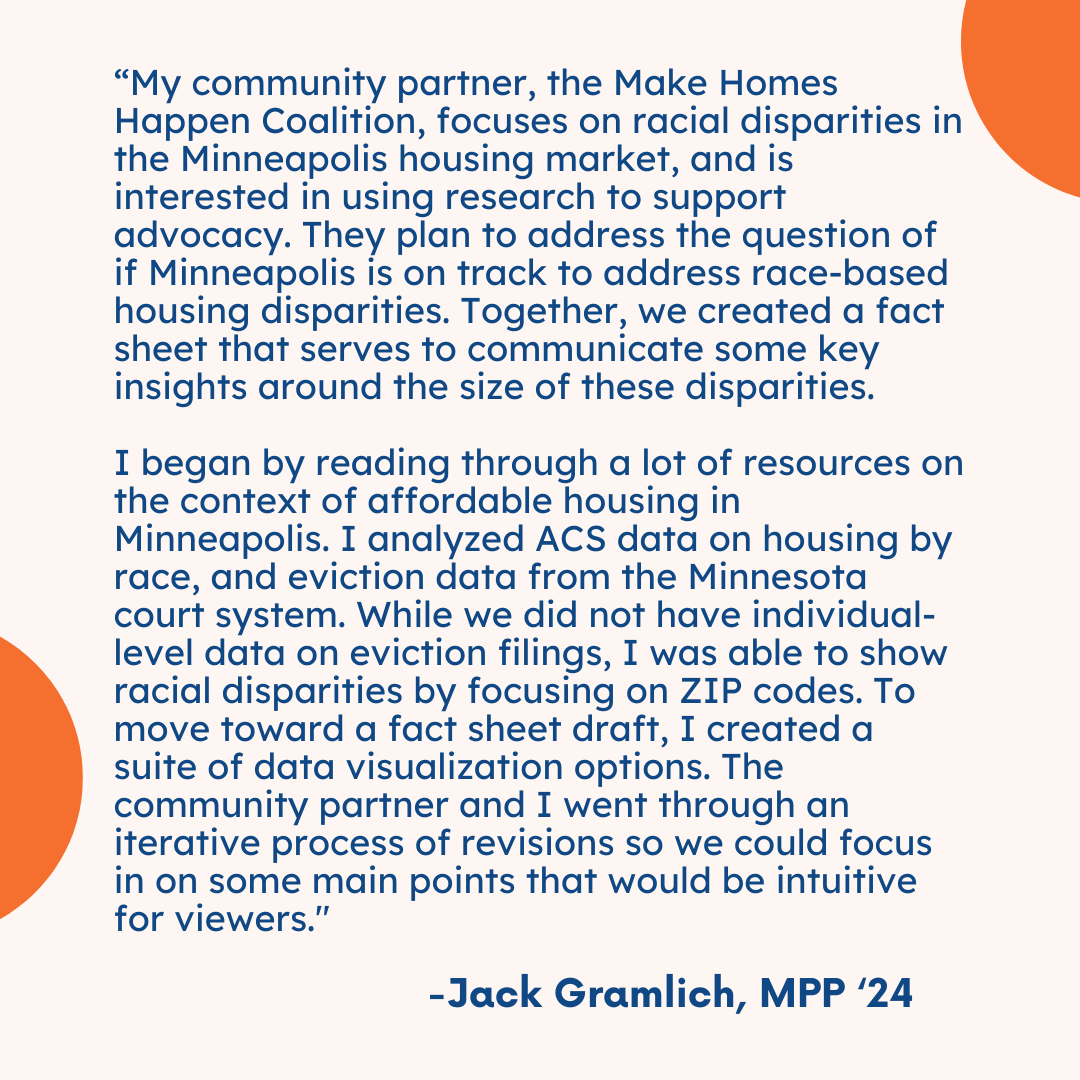 "My community partner, the Make Homes Happen Coalition, focuses on racial disparities in the Minneapolis housing market, and is interested in using research to support advocacy. They plan to address the question of if Minneapolis is on track to address race-based housing disparities. Together, we created a fact sheet that serves to communicate some key insights around the size of these disparities.  "I began by reading through a lot of resources on the context of affordable housing in Minneapolis. I analyze